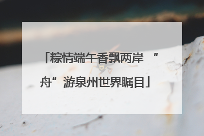 粽情端午香飘两岸 “舟”游泉州世界瞩目