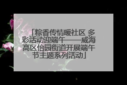 粽香传情暖社区 多彩活动迎端午——威海高区怡园街道开展端午节主题系列活动