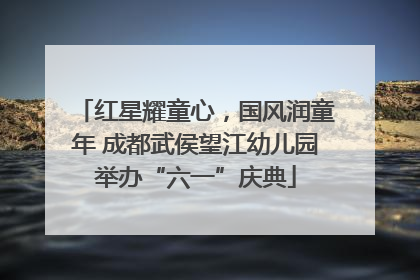 红星耀童心，国风润童年 成都武侯望江幼儿园举办“六一”庆典