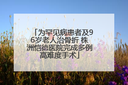 为罕见病患者及96岁老人治骨折 株洲恺德医院完成多例高难度手术