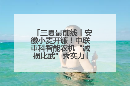 三夏最前线丨安徽小麦开镰！中联重科智能农机“减损比武”秀实力