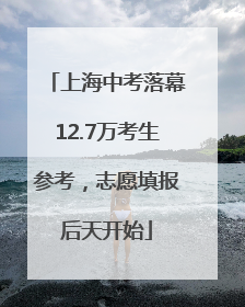 上海中考落幕12.7万考生参考，志愿填报后天开始