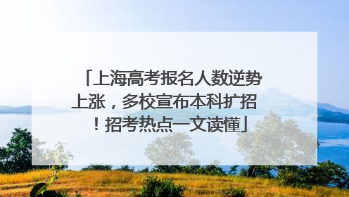上海高考报名人数逆势上涨，多校宣布本科扩招！招考热点一文读懂
