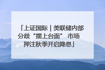 上证国际｜美联储内部分歧“摆上台面” 市场押注秋季开启降息