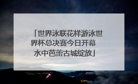世界泳联花样游泳世界杯总决赛今日开幕 水中芭蕾古城绽放