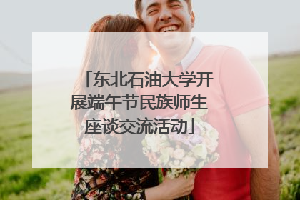 东北石油大学开展端午节民族师生座谈交流活动