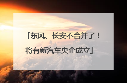 东风、长安不合并了！将有新汽车央企成立