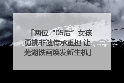 两位“05后”女孩勇挑非遗传承重担 让芜湖铁画焕发新生机
