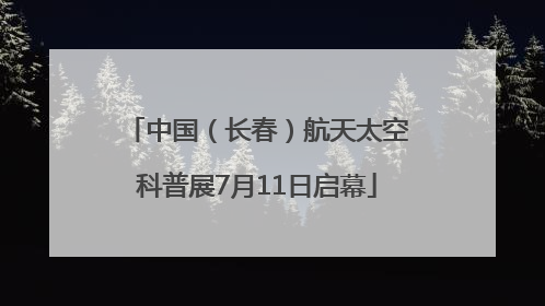 中国（长春）航天太空科普展7月11日启幕