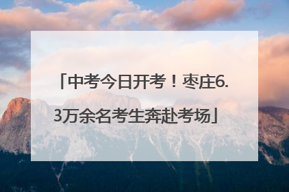 中考今日开考！枣庄6.3万余名考生奔赴考场