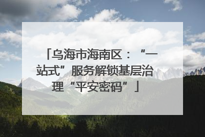 乌海市海南区：“一站式”服务解锁基层治理“平安密码”