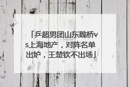 乒超男团山东魏桥vs上海地产，对阵名单出炉，王楚钦不出场