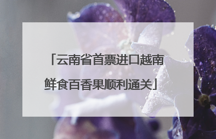 云南省首票进口越南鲜食百香果顺利通关
