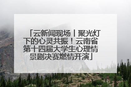 云新闻现场丨聚光灯下的心灵共振！云南省第十四届大学生心理情景剧决赛燃情开演