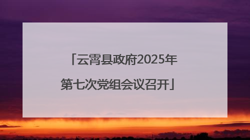 云霄县政府2025年第七次党组会议召开
