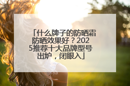什么牌子的防晒霜防晒效果好？2025推荐十大品牌型号出炉，闭眼入