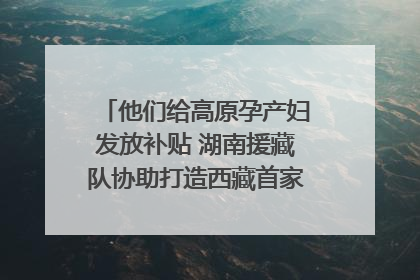 他们给高原孕产妇发放补贴 湖南援藏队协助打造西藏首家高原产儿协同中心