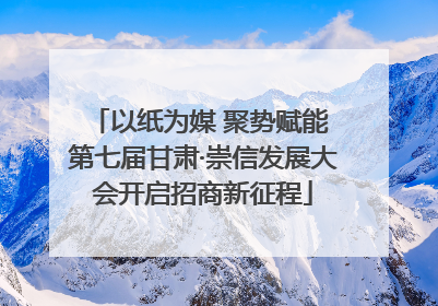 以纸为媒 聚势赋能 第七届甘肃·崇信发展大会开启招商新征程