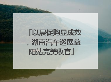 以展促购显成效，湖南汽车巡展益阳站完美收官