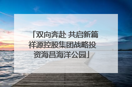 双向奔赴 共启新篇 祥源控股集团战略投资海昌海洋公园