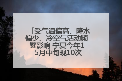 受气温偏高、降水偏少、冷空气活动频繁影响 宁夏今年1-5月中旬现10次定级沙尘天气过程
