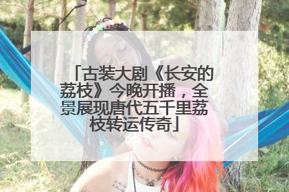 古装大剧《长安的荔枝》今晚开播，全景展现唐代五千里荔枝转运传奇