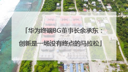 华为终端BG董事长余承东：创新是一场没有终点的马拉松