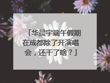 华晨宇端午假期在成都除了开演唱会，还干了啥？