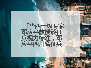 华西一级专家邓应平教授谈征兵视力标准，邓应平四川省征兵办眼科负责人