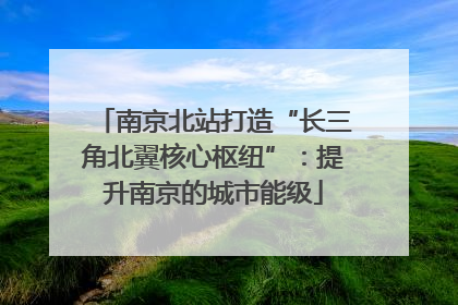 南京北站打造“长三角北翼核心枢纽”：提升南京的城市能级
