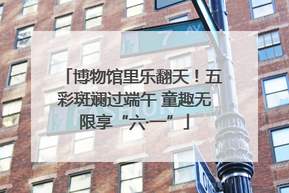 博物馆里乐翻天！五彩斑斓过端午 童趣无限享“六·一”
