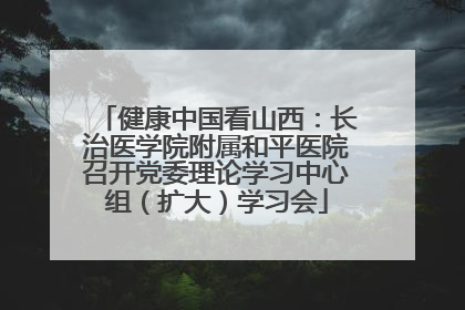 健康中国看山西：长治医学院附属和平医院召开党委理论学习中心组（扩大）学习会