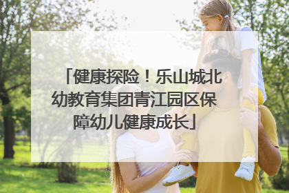 健康探险！乐山城北幼教育集团青江园区保障幼儿健康成长