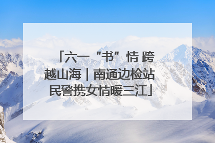 六一“书”情 跨越山海｜南通边检站民警携女情暖三江
