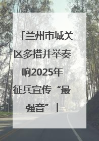 兰州市城关区多措并举奏响2025年征兵宣传“最强音”