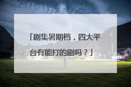 剧集暑期档，四大平台有能打的剧吗？