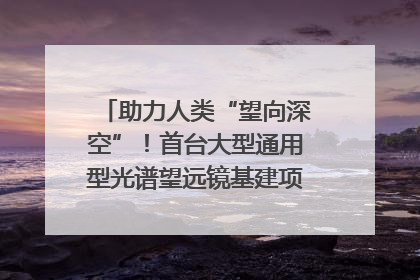 助力人类“望向深空”！首台大型通用型光谱望远镜基建项目破土动工