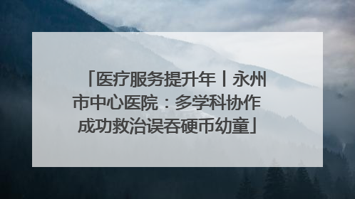 医疗服务提升年丨永州市中心医院：多学科协作成功救治误吞硬币幼童