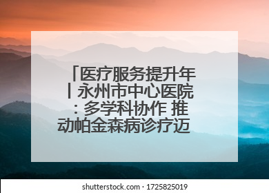 医疗服务提升年丨永州市中心医院：多学科协作 推动帕金森病诊疗迈向新高度