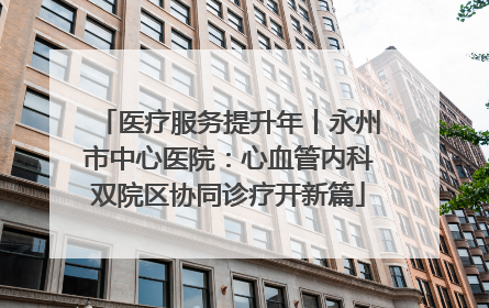 医疗服务提升年丨永州市中心医院：心血管内科双院区协同诊疗开新篇