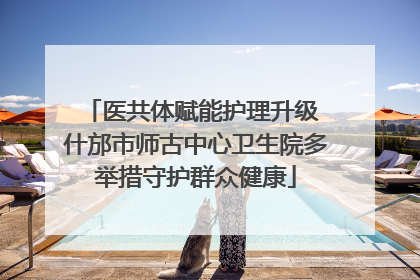 医共体赋能护理升级 什邡市师古中心卫生院多举措守护群众健康