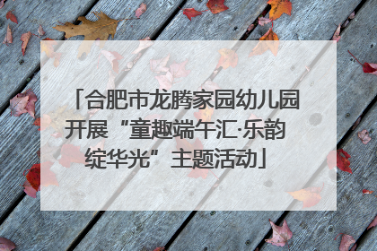 合肥市龙腾家园幼儿园开展“童趣端午汇·乐韵绽华光”主题活动