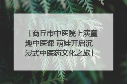 商丘市中医院上演童趣中医课 萌娃开启沉浸式中医药文化之旅