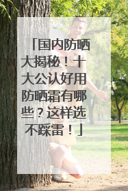 国内防晒大揭秘！十大公认好用防晒霜有哪些？这样选不踩雷！