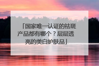 国家唯一认证的祛斑产品都有哪个？层层透亮的美白护肤品