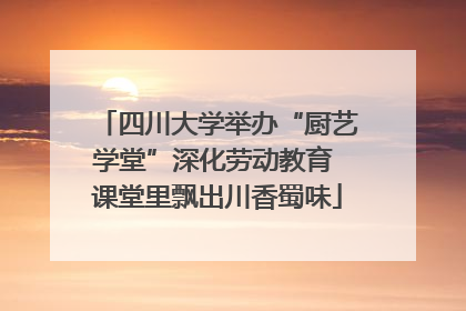 四川大学举办“厨艺学堂”深化劳动教育 课堂里飘出川香蜀味