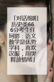 对话绵阳历史类666分考生任珂影：语文数学是优势学科，喜欢汉服，用哭释放情绪