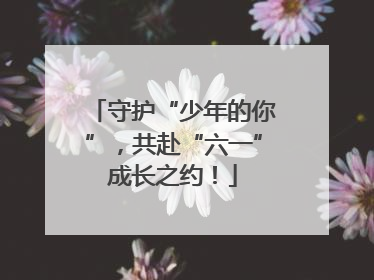 守护“少年的你”，共赴“六一”成长之约！