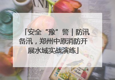 安全“豫”警｜防汛备汛，郑州中原消防开展水域实战演练