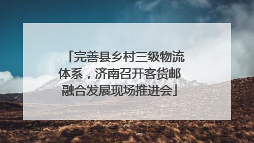 完善县乡村三级物流体系，济南召开客货邮融合发展现场推进会